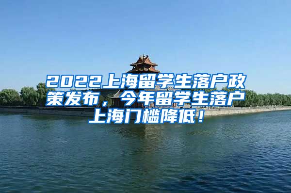 2022上海留学生落户政策发布，今年留学生落户上海门槛降低！