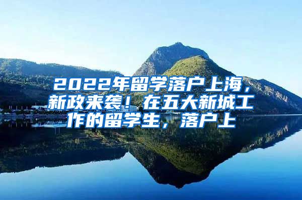 2022年留学落户上海，新政来袭！在五大新城工作的留学生，落户上