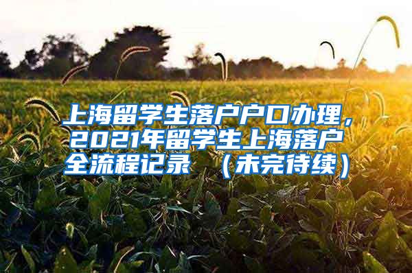 上海留学生落户户口办理，2021年留学生上海落户全流程记录 （未完待续）