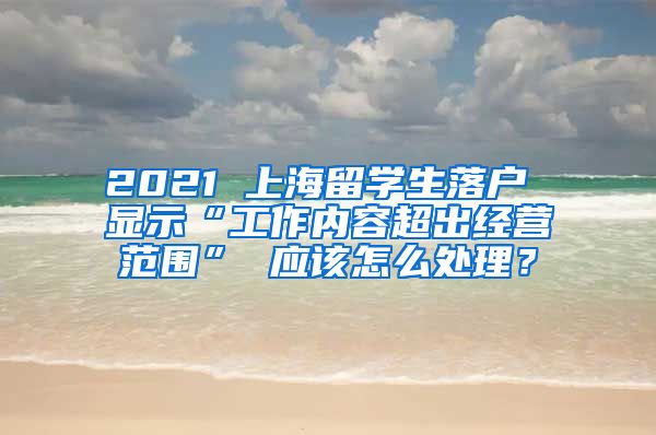 2021 上海留学生落户 显示“工作内容超出经营范围” 应该怎么处理？