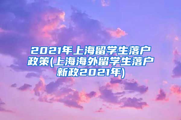 2021年上海留学生落户政策(上海海外留学生落户新政2021年)