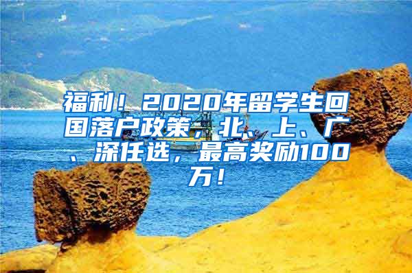 福利！2020年留学生回国落户政策，北、上、广、深任选，最高奖励100万！