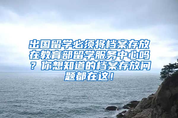 出国留学必须将档案存放在教育部留学服务中心吗？你想知道的档案存放问题都在这！