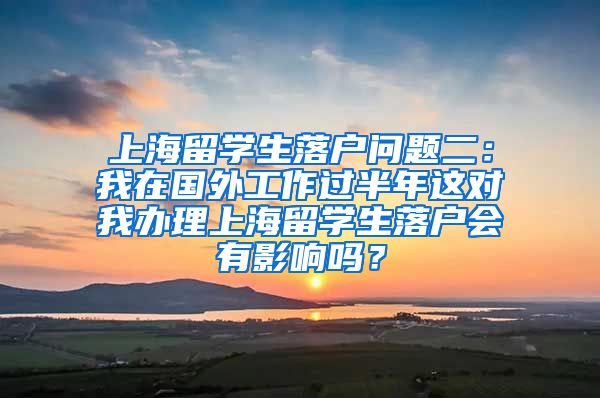 上海留学生落户问题二：我在国外工作过半年这对我办理上海留学生落户会有影响吗？