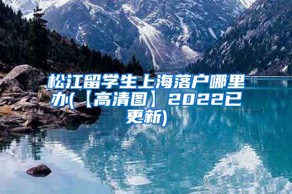 松江留学生上海落户哪里办(【高清图】2022已更新)