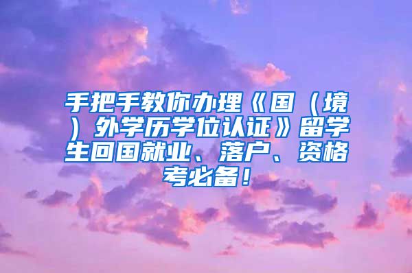 手把手教你办理《国（境）外学历学位认证》留学生回国就业、落户、资格考必备！