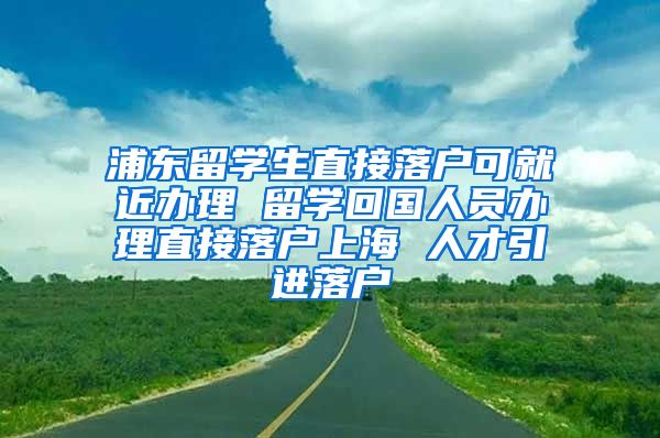 浦东留学生直接落户可就近办理 留学回国人员办理直接落户上海 人才引进落户