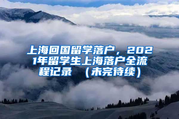 上海回国留学落户，2021年留学生上海落户全流程记录 （未完待续）