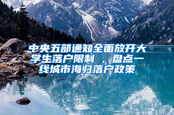 中央五部通知全面放开大学生落户限制 , 盘点一线城市海归落户政策