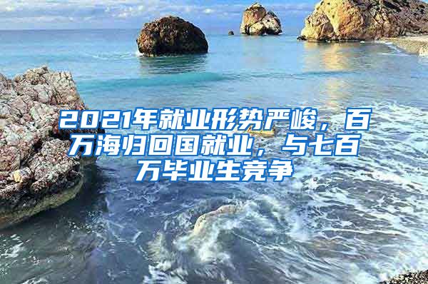 2021年就业形势严峻，百万海归回国就业，与七百万毕业生竞争