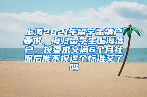 上海2021年留学生落户要求，海归留学生上海落户，按要求交满6个月社保后能不按这个标准交了吗