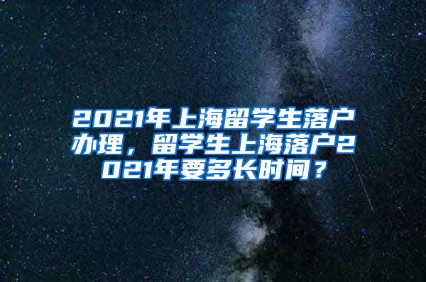 2021年上海留学生落户办理，留学生上海落户2021年要多长时间？