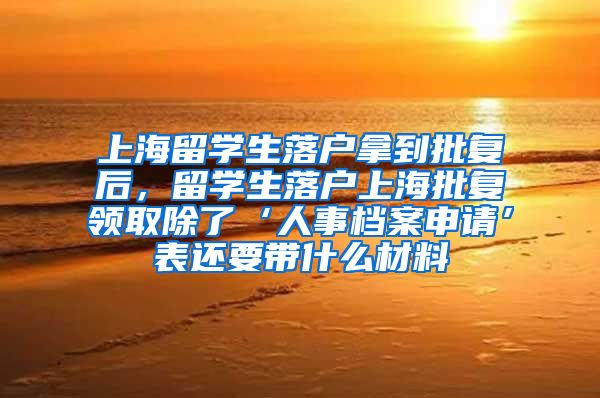 上海留学生落户拿到批复后，留学生落户上海批复领取除了‘人事档案申请’表还要带什么材料