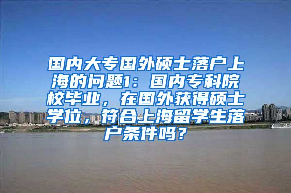 国内大专国外硕士落户上海的问题1：国内专科院校毕业，在国外获得硕士学位，符合上海留学生落户条件吗？