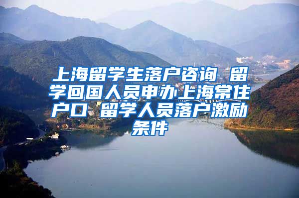 上海留学生落户咨询 留学回国人员申办上海常住户口 留学人员落户激励条件