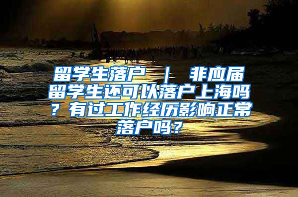 留学生落户 ｜ 非应届留学生还可以落户上海吗？有过工作经历影响正常落户吗？