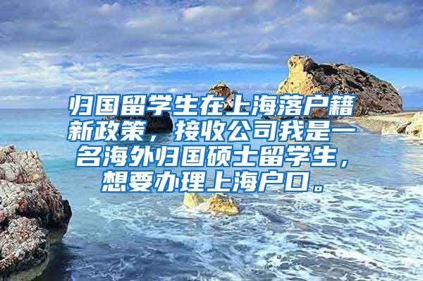 归国留学生在上海落户籍新政策，接收公司我是一名海外归国硕士留学生，想要办理上海户口。