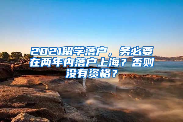 2021留学落户，务必要在两年内落户上海？否则没有资格？