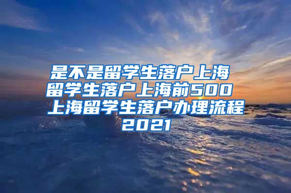 是不是留学生落户上海 留学生落户上海前500 上海留学生落户办理流程2021