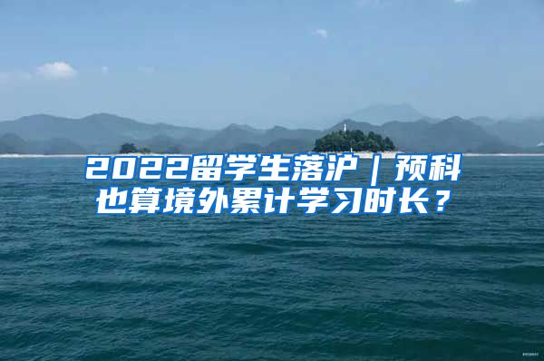 2022留学生落沪｜预科也算境外累计学习时长？