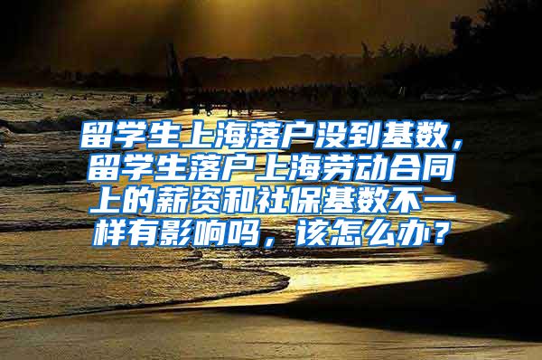 留学生上海落户没到基数，留学生落户上海劳动合同上的薪资和社保基数不一样有影响吗，该怎么办？