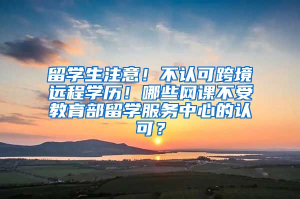 留学生注意！不认可跨境远程学历！哪些网课不受教育部留学服务中心的认可？