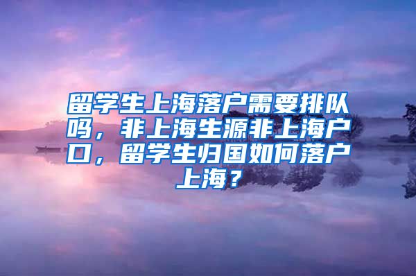 留学生上海落户需要排队吗，非上海生源非上海户口，留学生归国如何落户上海？