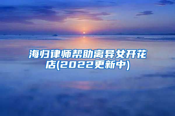 海归律师帮助离异女开花店(2022更新中)