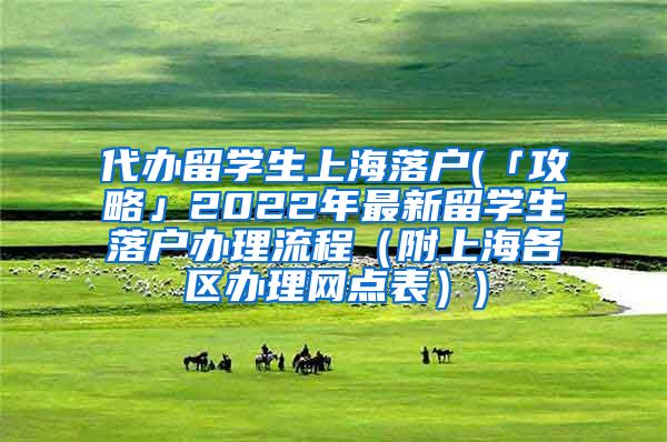 代办留学生上海落户(「攻略」2022年最新留学生落户办理流程（附上海各区办理网点表）)