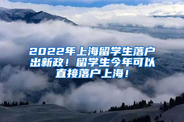 2022年上海留学生落户出新政！留学生今年可以直接落户上海！