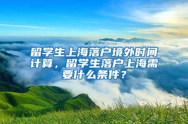 留学生上海落户境外时间计算，留学生落户上海需要什么条件？