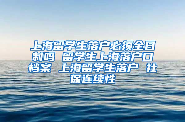 上海留学生落户必须全日制吗 留学生上海落户口档案 上海留学生落户 社保连续性