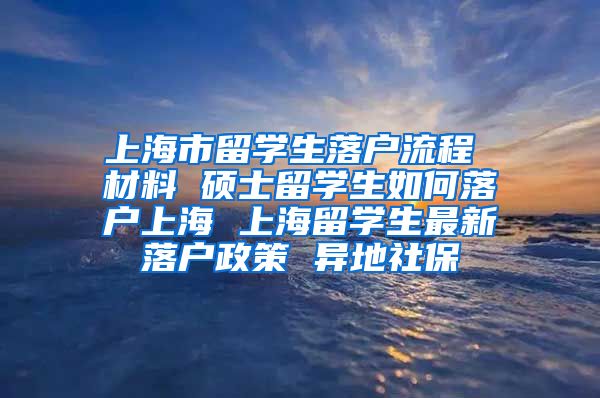 上海市留学生落户流程 材料 硕士留学生如何落户上海 上海留学生最新落户政策 异地社保