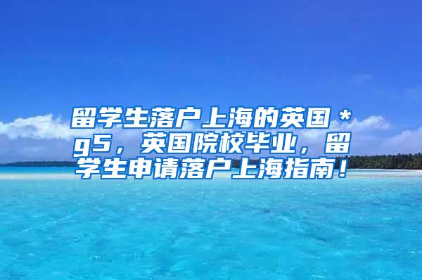 留学生落户上海的英国＊g5，英国院校毕业，留学生申请落户上海指南！