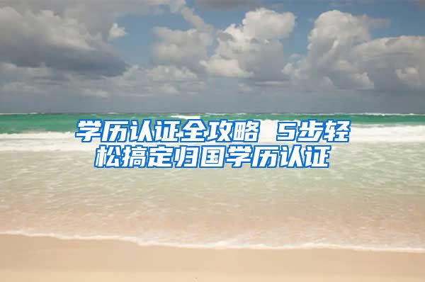 学历认证全攻略 5步轻松搞定归国学历认证