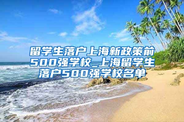 留学生落户上海新政策前500强学校_上海留学生落户500强学校名单