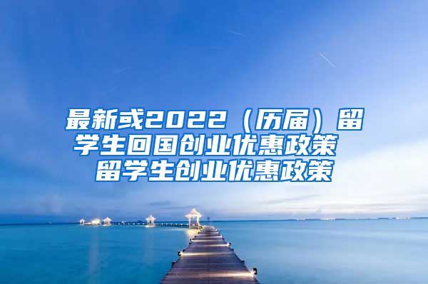 最新或2022（历届）留学生回国创业优惠政策 留学生创业优惠政策