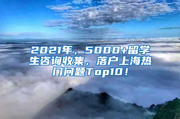 2021年，5000+留学生咨询收集，落户上海热门问题Top10！