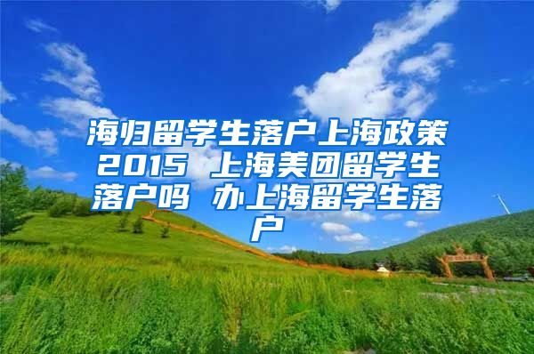 海归留学生落户上海政策2015 上海美团留学生落户吗 办上海留学生落户