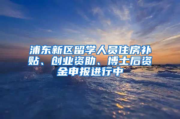 浦东新区留学人员住房补贴、创业资助、博士后资金申报进行中