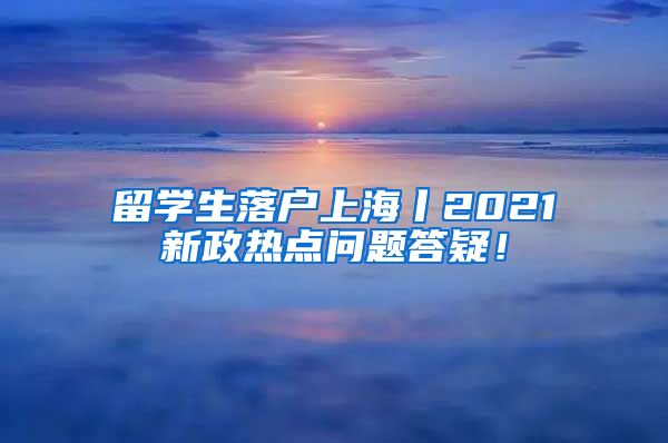 留学生落户上海丨2021新政热点问题答疑！