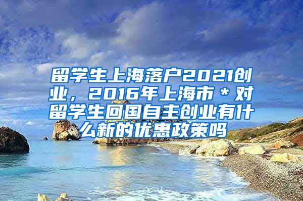 留学生上海落户2021创业，2016年上海市＊对留学生回国自主创业有什么新的优惠政策吗