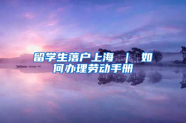 留学生落户上海 ｜ 如何办理劳动手册