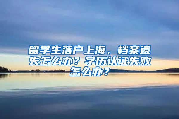 留学生落户上海，档案遗失怎么办？学历认证失败怎么办？