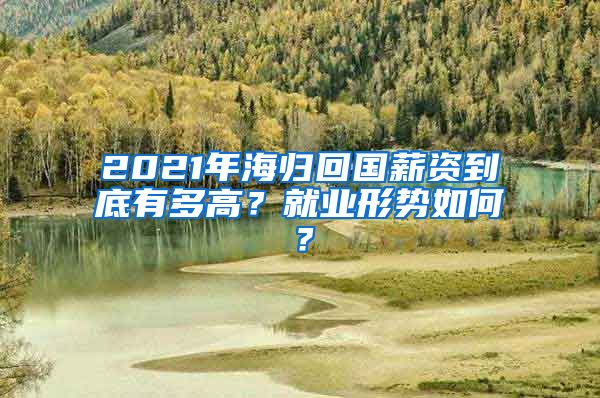 2021年海归回国薪资到底有多高？就业形势如何？