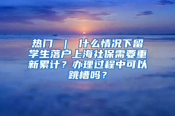 热门 ｜ 什么情况下留学生落户上海社保需要重新累计？办理过程中可以跳槽吗？