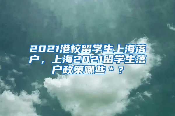 2021港校留学生上海落户，上海2021留学生落户政策哪些＊？