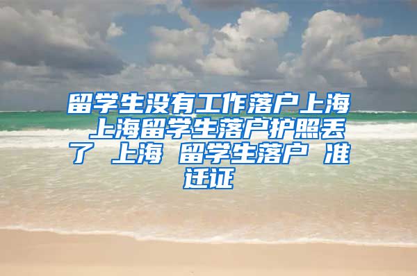 留学生没有工作落户上海 上海留学生落户护照丢了 上海 留学生落户 准迁证