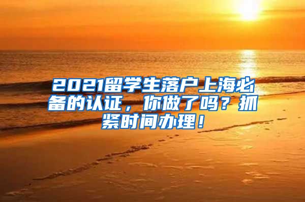 2021留学生落户上海必备的认证，你做了吗？抓紧时间办理！