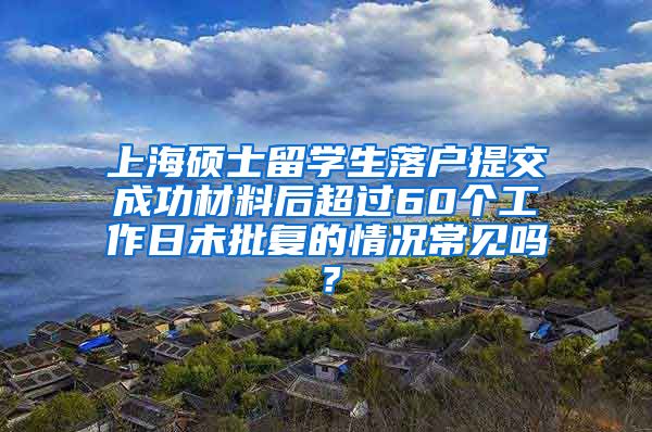 上海硕士留学生落户提交成功材料后超过60个工作日未批复的情况常见吗？